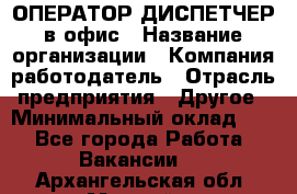 ОПЕРАТОР-ДИСПЕТЧЕР в офис › Название организации ­ Компания-работодатель › Отрасль предприятия ­ Другое › Минимальный оклад ­ 1 - Все города Работа » Вакансии   . Архангельская обл.,Мирный г.